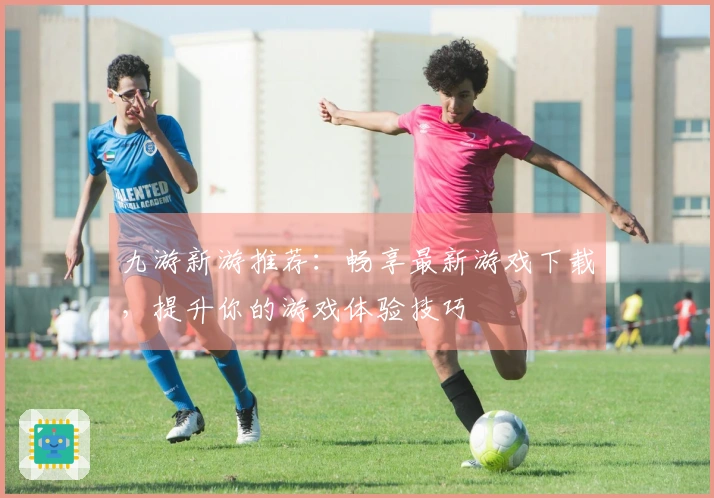 九游新游推荐：畅享最新游戏下载，提升你的游戏体验技巧