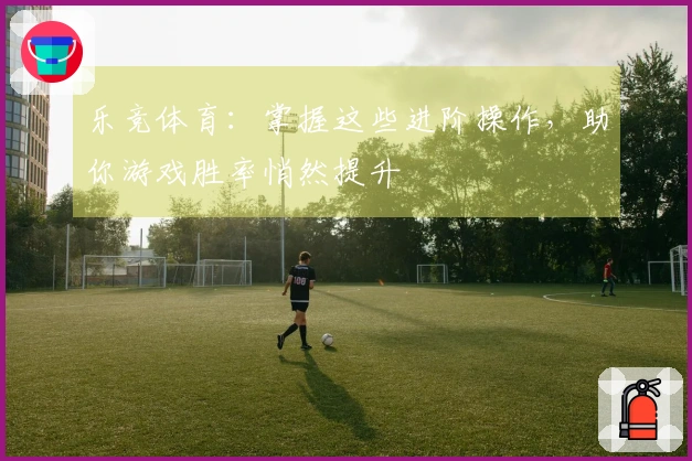 乐竞体育：掌握这些进阶操作，助你游戏胜率悄然提升