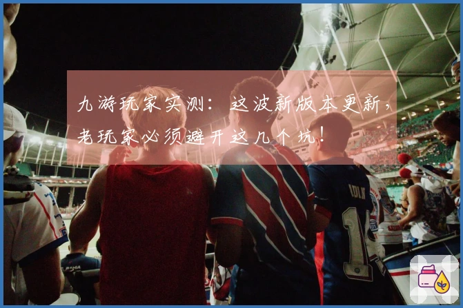 九游玩家实测：这波新版本更新，老玩家必须避开这几个坑！