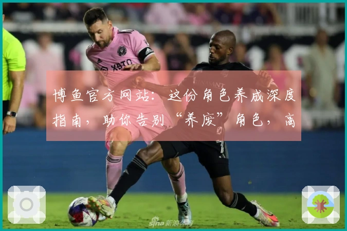 博鱼官方网站：这份角色养成深度指南，助你告别“养废”角色，高效收益直冲顶尖！