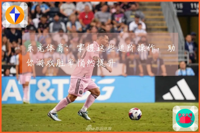 乐竞体育：掌握这些进阶操作，助你游戏胜率悄然提升