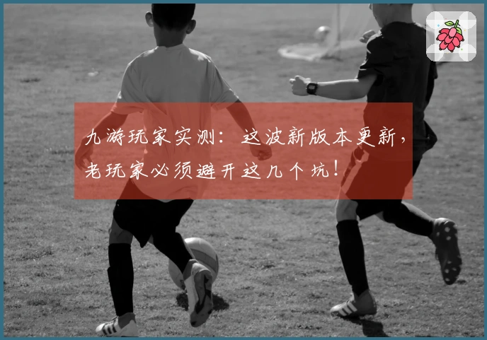 九游玩家实测：这波新版本更新，老玩家必须避开这几个坑！