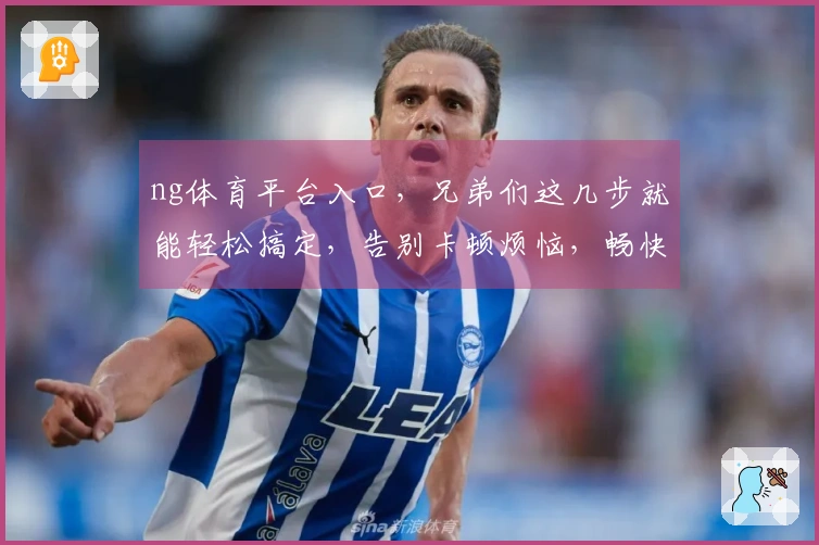 ng体育平台入口，兄弟们这几步就能轻松搞定，告别卡顿烦恼，畅快开玩！