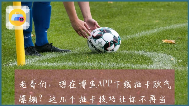 老哥们，想在博鱼APP下载抽卡欧气爆棚？这几个抽卡技巧让你不再当“非酋”！